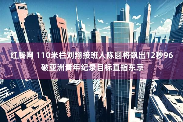 红腾网 110米栏刘翔接班人陈圆将飙出12秒96 破亚洲青年纪录目标直指东京