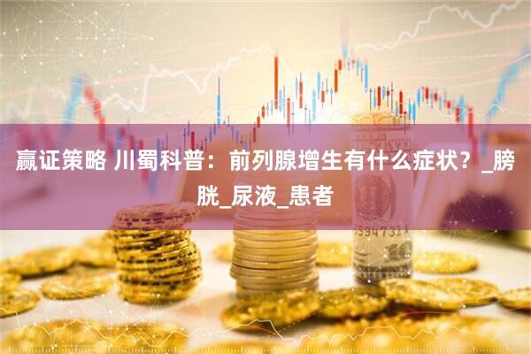 赢证策略 川蜀科普：前列腺增生有什么症状？_膀胱_尿液_患者