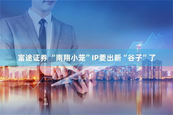富途证券 “南翔小笼”IP要出新“谷子”了