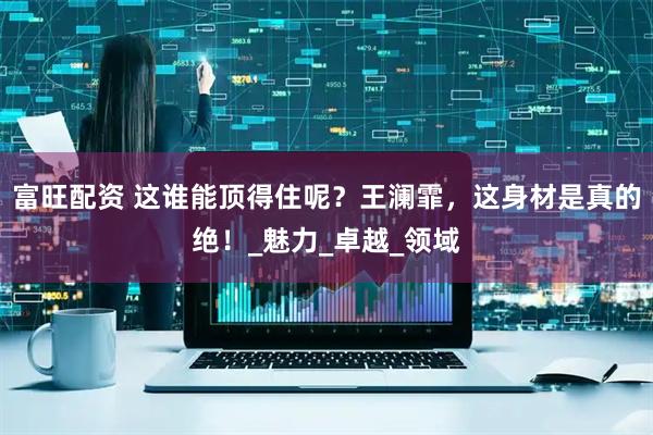 富旺配资 这谁能顶得住呢？王澜霏，这身材是真的绝！_魅力_卓越_领域