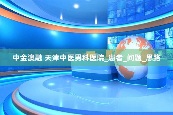 中金澳融 天津中医男科医院_患者_问题_思路