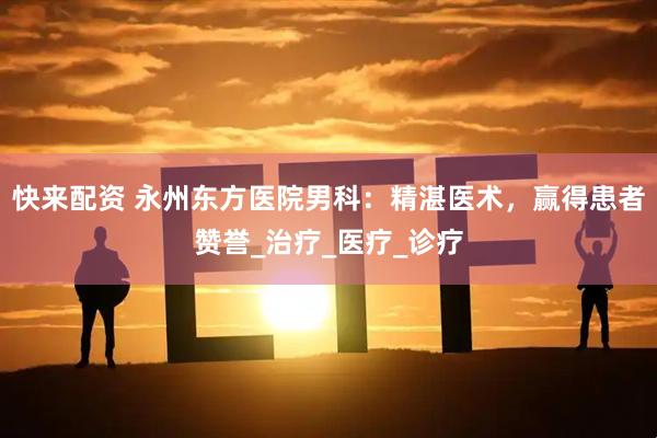 快来配资 永州东方医院男科：精湛医术，赢得患者赞誉_治疗_医疗_诊疗