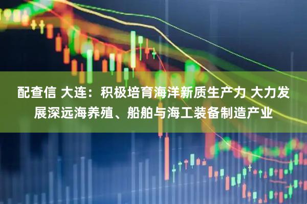 配查信 大连：积极培育海洋新质生产力 大力发展深远海养殖、船舶与海工装备制造产业
