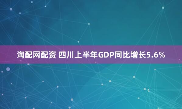 淘配网配资 四川上半年GDP同比增长5.6%