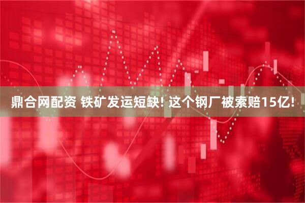 鼎合网配资 铁矿发运短缺! 这个钢厂被索赔15亿!