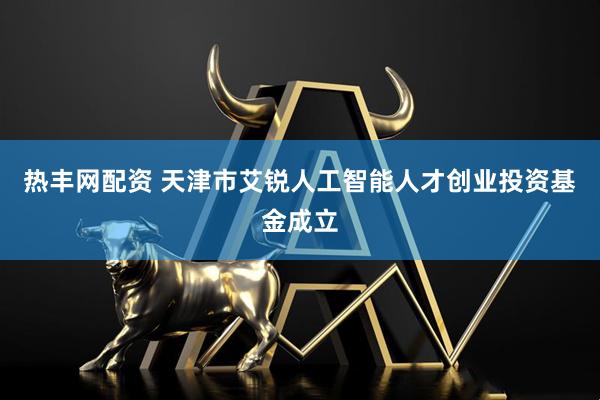 热丰网配资 天津市艾锐人工智能人才创业投资基金成立