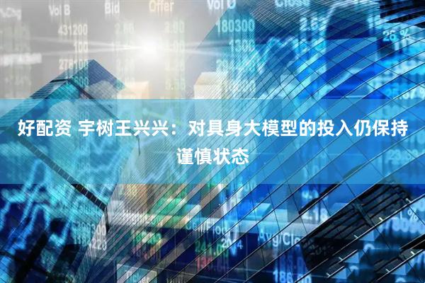 好配资 宇树王兴兴：对具身大模型的投入仍保持谨慎状态