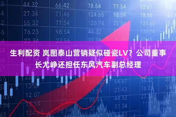 生利配资 岚图泰山营销疑似碰瓷LV？公司董事长尤峥还担任东风汽车副总经理