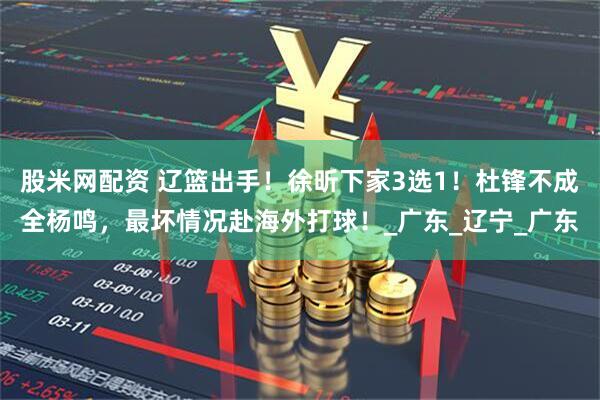 股米网配资 辽篮出手!徐昕下家3选1!杜锋不成全杨鸣,最坏情况赴海外打球!_广东_辽宁_广东