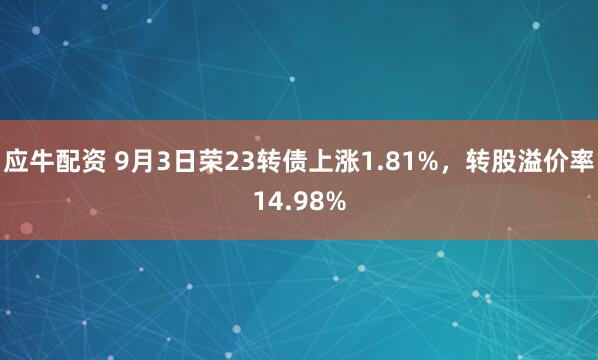 应牛配资 9月3日荣23转债上涨1.81%,转股溢价率14.98%