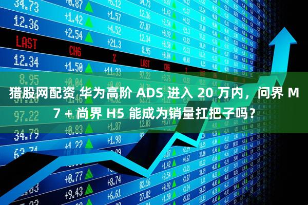 猎股网配资 华为高阶 ADS 进入 20 万内，问界 M7 + 尚界 H5 能成为销量扛把子吗？