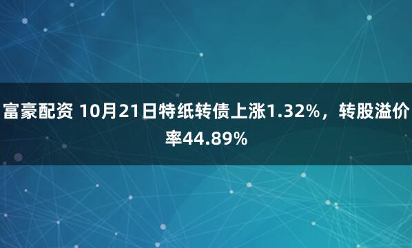 富豪配资 10月21日特纸转债上涨1.32%,转股溢价率44.89%