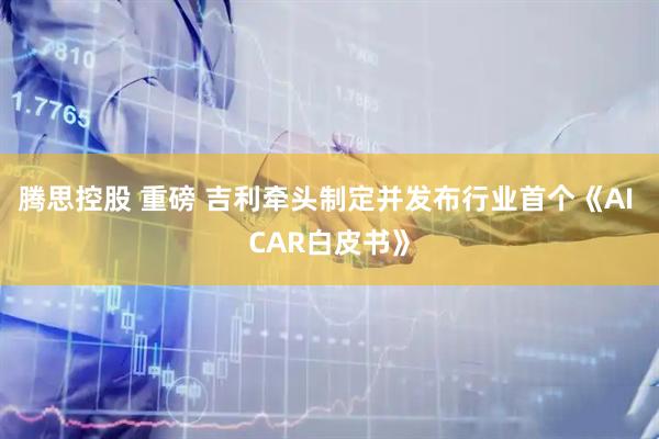 腾思控股 重磅 吉利牵头制定并发布行业首个《AI CAR白皮书》