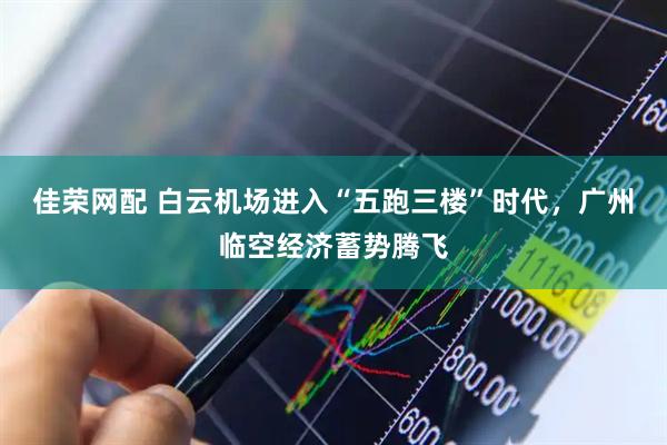佳荣网配 白云机场进入“五跑三楼”时代，广州临空经济蓄势腾飞