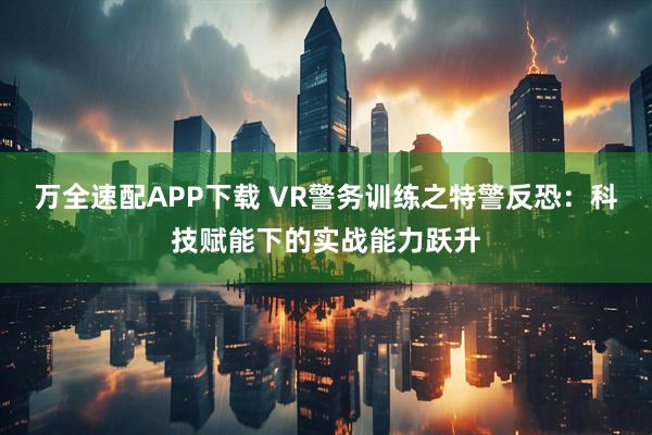 万全速配APP下载 VR警务训练之特警反恐：科技赋能下的实战能力跃升