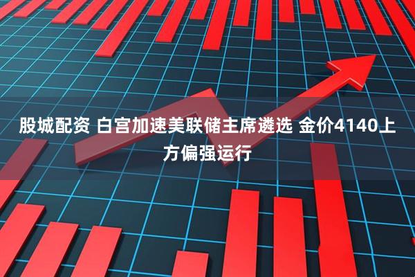 股城配资 白宫加速美联储主席遴选 金价4140上方偏强运行