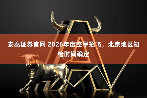 安泰证券官网 2026年度空军招飞，北京地区初检时间确定