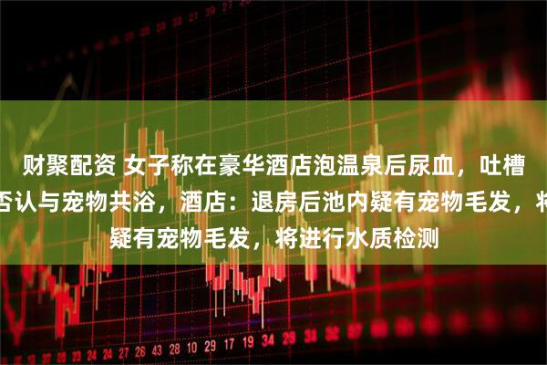 财聚配资 女子称在豪华酒店泡温泉后尿血，吐槽卫生不达标并否认与宠物共浴，酒店：退房后池内疑有宠物毛发，将进行水质检测