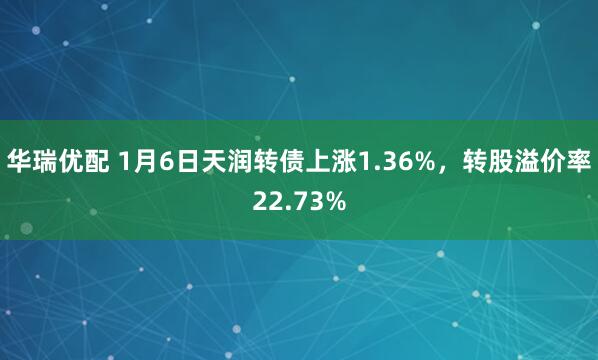 华瑞优配 1月6日天润转债上涨1.36%，转股溢价率22.73%