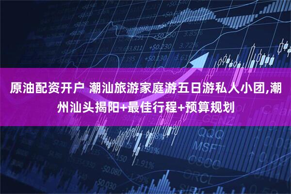 原油配资开户 潮汕旅游家庭游五日游私人小团,潮州汕头揭阳+最佳行程+预算规划