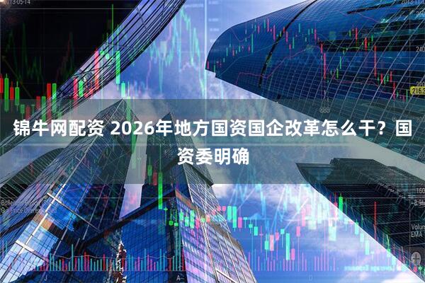 锦牛网配资 2026年地方国资国企改革怎么干？国资委明确
