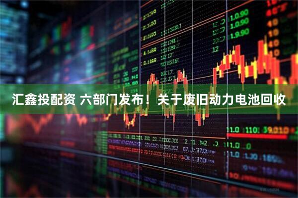 汇鑫投配资 六部门发布！关于废旧动力电池回收