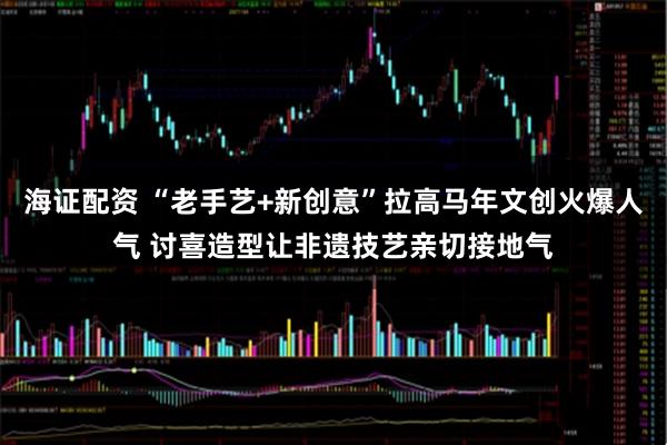 海证配资 “老手艺+新创意”拉高马年文创火爆人气 讨喜造型让非遗技艺亲切接地气