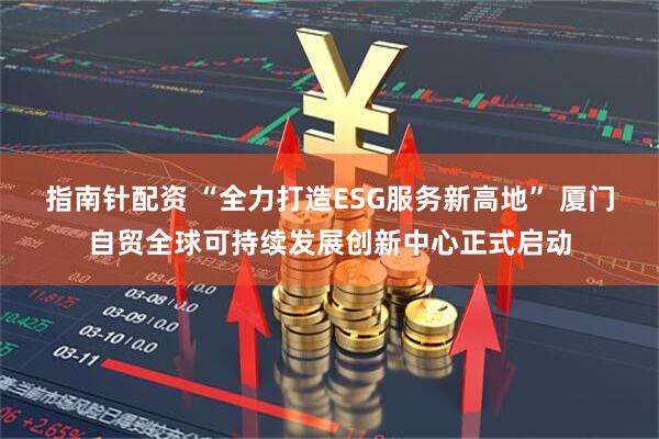 指南针配资 “全力打造ESG服务新高地” 厦门自贸全球可持续发展创新中心正式启动